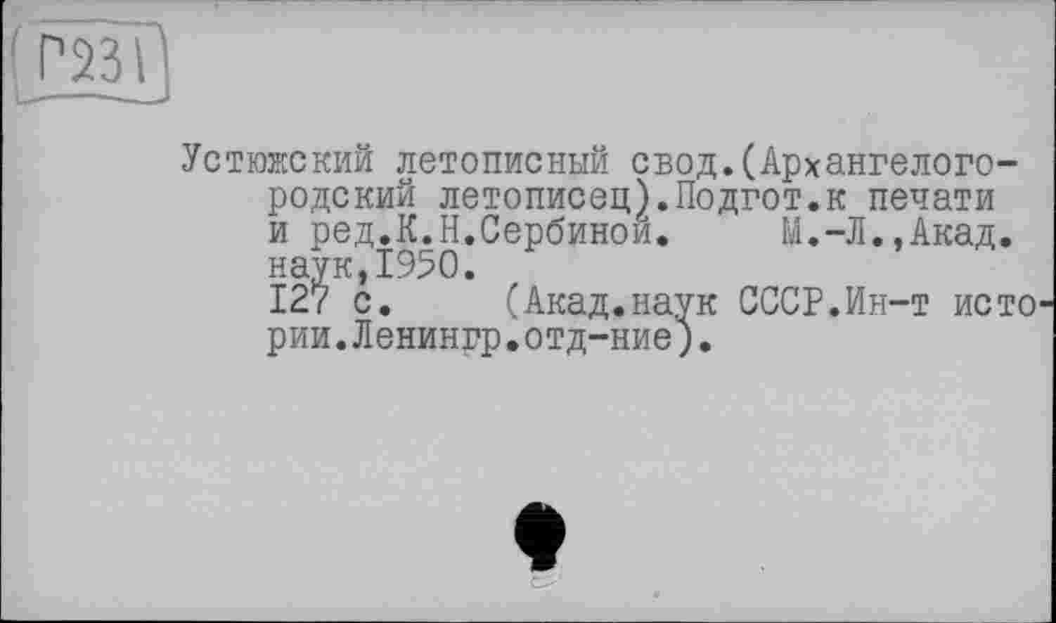 ﻿Г23І
Устюжский летописный свод.(Архангелого-родский летописец).Подгот.к печати и ред.К.Н.Сербинои. М.-Л.,Акад, наук,1950.
127 с. (Акад.наук СССР.Ин-т исто рии.Ленингр.отд-ние).